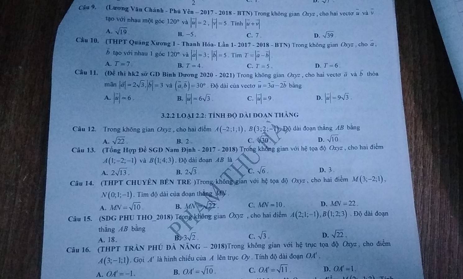 (Lương Văn Chánh - Phú Yên - 2017 - 2018 - BTN) Trong không gian Oxyz , cho hai vectơ overline u và overline v
tạo với nhau một góc 120° và |vector u|=2,|vector v|=5 Tính |vector u+vector v|
A. sqrt(19)
B. -5 . C. 7 . D. sqrt(39)
Câu 10. (THPT Quãng Xương 1 - Thanh Hóa- Lần 1- 2017 -2018-BTN) Trong không gian Oxyz , cho overline a,
b tạo với nhau 1 góc 120° và |vector a|=3;|vector b|=5 Tìm T=|overline a-overline b|.
A. T=7. B. T=4. T=5. D. T=6.
C.
Câu 11. (Đề thi hk2 sở GD Bình Dương 202 0-2021) Trong không gian Oxyz , cho hai vecto overline a và vector b thòa
mãn |vector a|=2sqrt(3),|vector b|=3 và (vector a,vector b)=30°,Dhat Q 6 dài của vectơ overline u=3overline a-2overline b bằng
A. |overline uendvmatrix =6 |vector u|=6sqrt(3). |overline u|=9 |overline u|=9sqrt(3).
B.
C.
D.
3.2.2 LOẠI 2.2: tÍnh đQ dài đOạn thảng
Câu 12. Trong không gian Oxyz , cho hai điểm A(-2,1,1),B(3;2;-1) Độ dài đoạn thắng AB bằng
A. sqrt(22). B. 2 . C. sqrt(30) D. sqrt(10)
Câu 13. (Tổng Hợp Đề SGD Nam Định - 2017 - 2018) Trong không gian với hệ tọa độ Oxyz , cho hai điểm
A(1;-2;-1) và B(1,4,3) Độ dài đoạn AB là
A. 2sqrt(13). B. 2sqrt(3) C. sqrt(6). D.3 .
Câu 14. (THPT CHUYÊN BÉN TRE )Trong không gian với hệ tọa độ Oxyz , cho hai điểm M(3,-2,1),
N(0;1;-1) Tim độ dài của đoạn thắng MV
A. MN=sqrt(10). B. MN=sqrt(22). C. MN=10. D. MN=22.
Câu 15. (SDG PHU THO_2018) Trong không gian Oxyz , cho hai diểm A(2;1;-1),B(1;2;3) Độ dài đoạn
thǎng AB bằng
A. 18. B. 3sqrt(2).
C. sqrt(3). D. sqrt(22).
Câu 16. (THPT TRÀN PHÚ ĐẢ NẵNG - 2018)Trong không gian với hệ trục tọa độ Oxyz, cho diểm
A(3;-1;1) Gọi A' là hình chiếu của A lên trục Oy . Tính độ dài đoạn OA' ,
B. OA'=sqrt(10).
A. OA'=-1. C. OA'=sqrt(11) D. OA'=1.