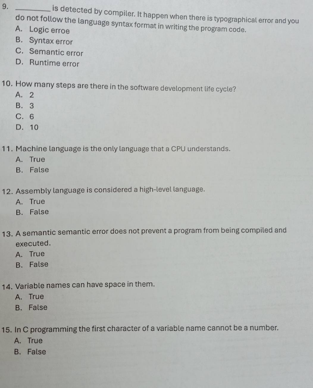 is detected by compiler. It happen when there is typographical error and you
do not follow the language syntax format in writing the program code.
A. Logic erroe
B. Syntax error
C. Semantic error
D. Runtime error
10. How many steps are there in the software development life cycle?
A. 2
B. 3
C. 6
D. 10
11. Machine language is the only language that a CPU understands.
A. True
B. False
12. Assembly language is considered a high-level language.
A. True
B. False
13. A semantic semantic error does not prevent a program from being compiled and
executed.
A. True
B. False
14. Variable names can have space in them.
A. True
B. False
15. In C programming the first character of a variable name cannot be a number.
A. True
B. False