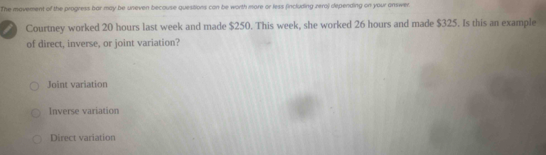 The movement of the progress bar may be uneven because questions can be worth more or less (including zero) depending on your answer.
Courtney worked 20 hours last week and made $250. This week, she worked 26 hours and made $325. Is this an example
of direct, inverse, or joint variation?
Joint variation
Inverse variation
Direct variation