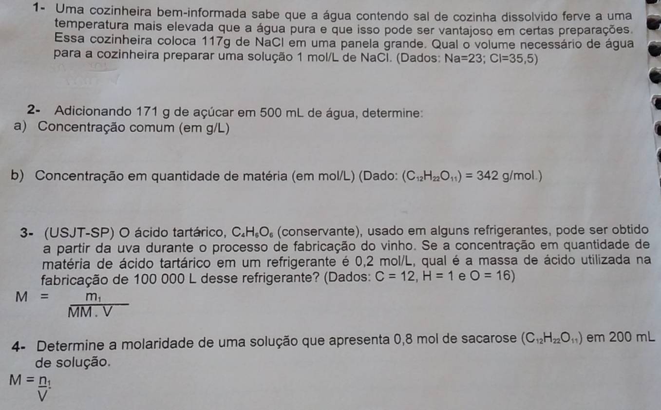 1- Uma cozinheira bem-informada sabe que a água contendo sal de cozinha dissolvido ferve a uma 
temperatura mais elevada que a água pura e que isso pode ser vantajoso em certas preparações. 
Essa cozinheira coloca 117g de NaCI em uma panela grande. Qual o volume necessário de água 
para a cozinheira preparar uma solução 1 mol/L de NaCl. (Dados: Na=23; Cl=35,5)
2- Adicionando 171 g de açúcar em 500 mL de água, determine: 
a) Concentração comum (em g/L) 
b) Concentração em quantidade de matéria (em mol/L) (Dado: (C_12H_22O_11)=342g/mol.)
3- (USJT-SP) O ácido tartárico, C_4H_6O_6 (conservante), usado em alguns refrigerantes, pode ser obtido 
a partir da uva durante o processo de fabricação do vinho. Se a concentração em quantidade de 
matéria de ácido tartárico em um refrigerante é 0,2 mol/L, qual é a massa de ácido utilizada na 
fabricação de 100 000 L desse refrigerante? (Dados: C=12, H=1 e O=16)
M=frac m_1MM· V
4- Determine a molaridade de uma solução que apresenta 0,8 mol de sacarose (C_12H_22O_11) em 200 mL
de solução.
M=frac n_1V