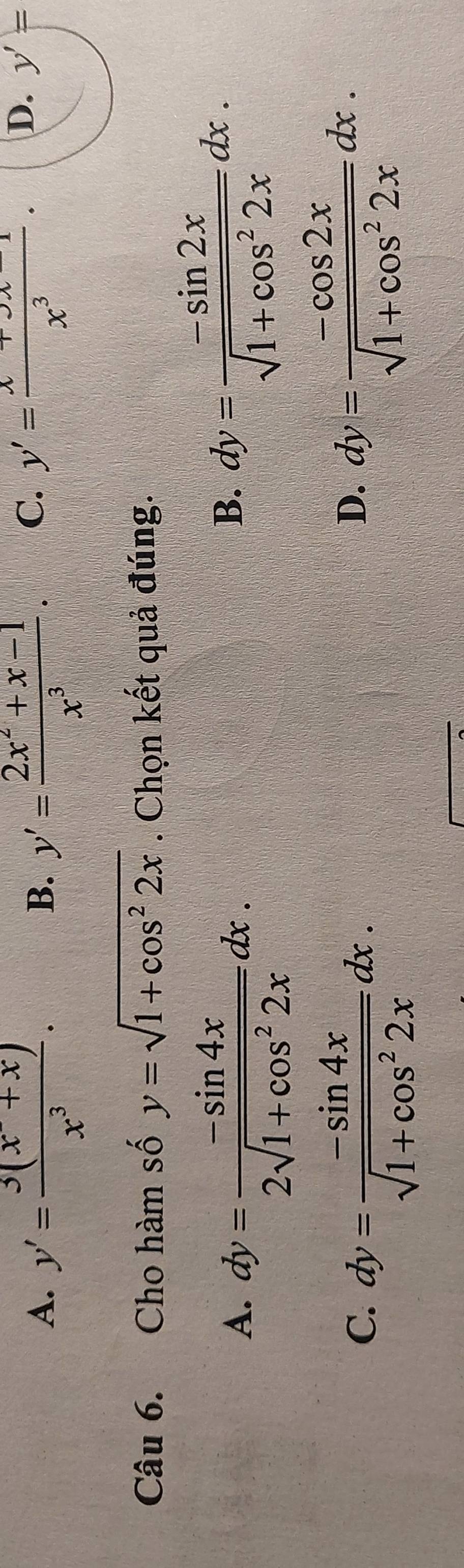 A. y'= (3(x^2+x))/x^3 . y'= (2x^2+x-1)/x^3 . y'=frac x+3x-1 x^3endarray .
B.
C.
D. y'=
Câu 6. Cho hàm số y=sqrt(1+cos^22x). Chọn kết quả đúng.
A. dy= (-sin 4x)/2sqrt(1+cos^22x) dx.
B. dy= (-sin 2x)/sqrt(1+cos^22x) dx.
C. dy= (-sin 4x)/sqrt(1+cos^22x) dx.
D. dy= (-cos 2x)/sqrt(1+cos^22x) dx.