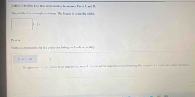 DIRECTIONS: Use this information to answer Parts A and B. 
The width of a rectangle is shown. The length is twice the width.
5- 1/4 x
Part A 
Write an expression for the perimeter listing each side separately. 
Hide Hints 
To represent the perimeter as an expression, record the sum of the expressions representing the measure for each side of the rectangle