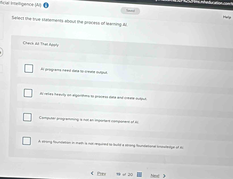 52F%252Fims.mheducation.com9
ficial Intelligence (AI) Saved
Help
Select the true statements about the process of learning Al.
Check All That Apply
Al programs need data to create output.
Al relies heavily on algorithms to process data and create output.
Computer programming is not an important component of Al.
A strong foundation in math is not required to build a strong foundational knowledge of Al.
Prev 19 of 20 Next