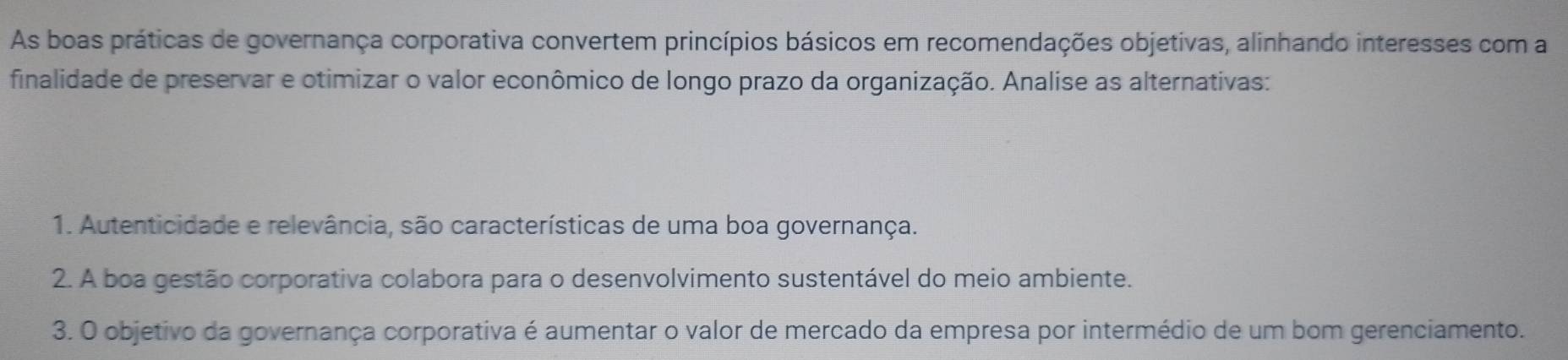 As boas práticas de governança corporativa convertem princípios básicos em recomendações objetivas, alinhando interesses com a 
finalidade de preservar e otimizar o valor econômico de longo prazo da organização. Analise as alternativas: 
1. Autenticidade e relevância, são características de uma boa governança. 
2. A boa gestão corporativa colabora para o desenvolvimento sustentável do meio ambiente. 
3. O objetivo da governança corporativa é aumentar o valor de mercado da empresa por intermédio de um bom gerenciamento.