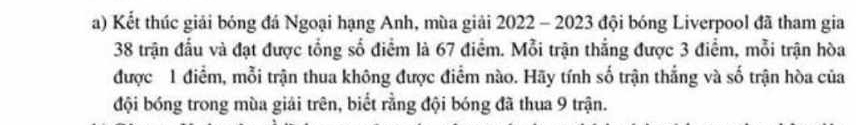 Kết thúc giải bóng đá Ngoại hạng Anh, mùa giải 2022 - 2023 đội bóng Liverpool đã tham gia 
38 trận đầu và đạt được tổng số điểm là 67 điểm. Mỗi trận thắng được 3 điểm, mỗi trận hòa 
được 1 điểm, mỗi trận thua không được điểm nào. Hãy tính số trận thắng và số trận hòa của 
đội bóng trong mùa giải trên, biết rằng đội bóng đã thua 9 trận.