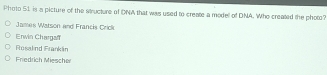 Photo 51 is a picture of the structure of DNA that was used to create a modell of DNA. Who created the photo?
James Watson and Francis Crick
Enwin Chargaf
Rosalnd Frankláin
Friedrich Miescher