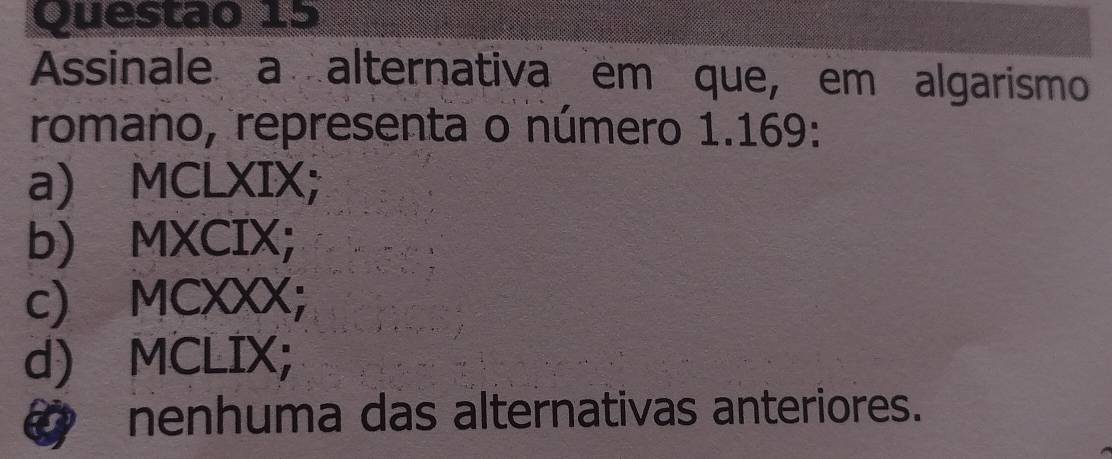 Assinale a alternativa em que, em algarismo
romano, representa o número 1.169 :
a) MCLXIX;
b) MXCIX;
c) MCXXX;
d) MCLIX;
@ nenhuma das alternativas anteriores.