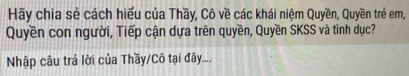 Hãy chia sẻ cách hiểu của Thầy, Cô về các khái niệm Quyền, Quyền trẻ em, 
Quyền con người, Tiếp cận dựa trên quyền, Quyền SKSS và tình dục? 
Nhập câu trả lời của Thầy/Cô tại đây....