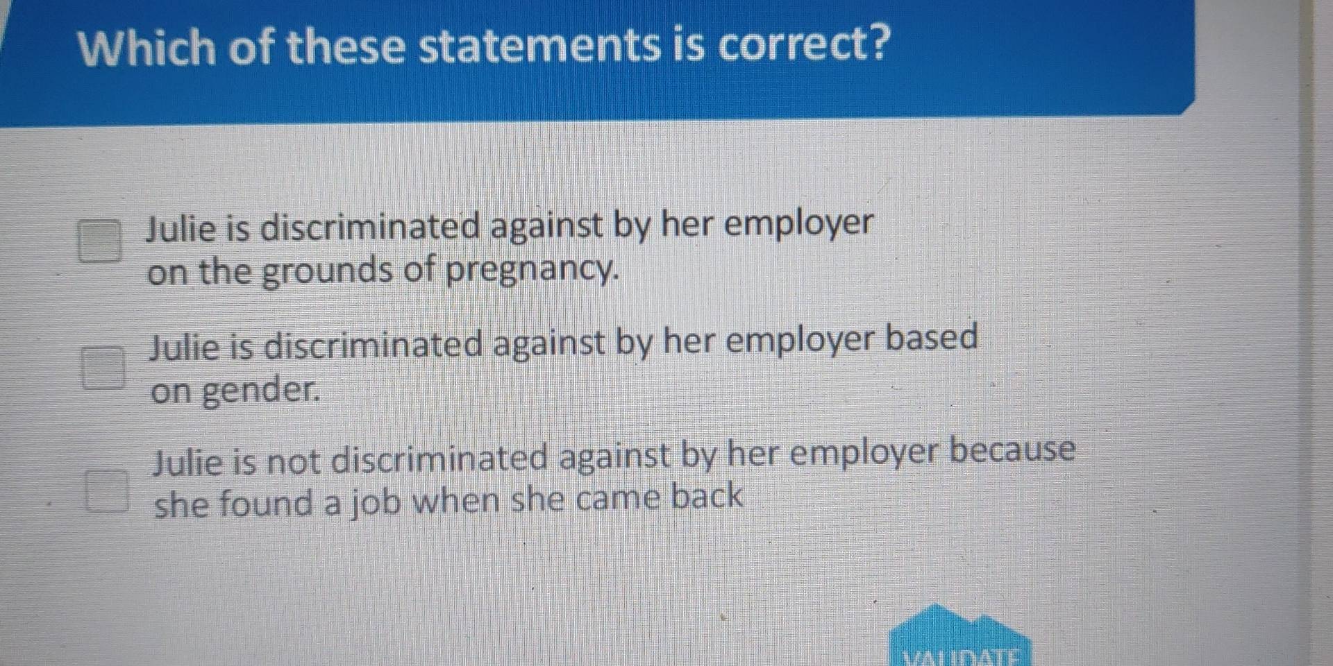 Which of these statements is correct?
Julie is discriminated against by her employer
on the grounds of pregnancy.
Julie is discriminated against by her employer based
on gender.
Julie is not discriminated against by her employer because
she found a job when she came back
VALIDATE