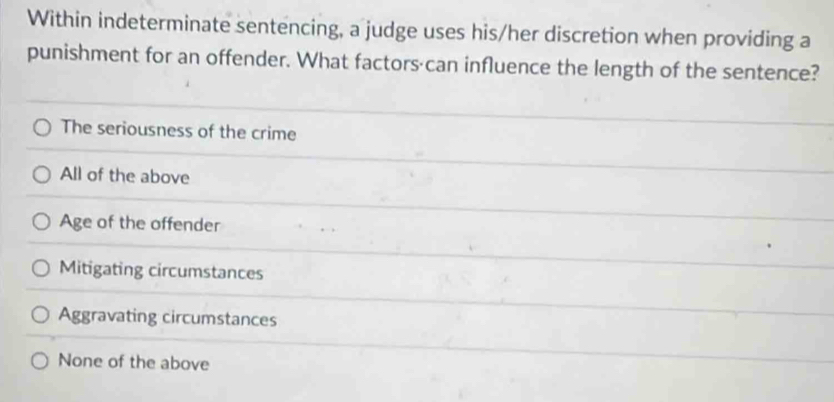 Within indeterminate sentencing, a judge uses his/her discretion when providing a
punishment for an offender. What factors·can influence the length of the sentence?
The seriousness of the crime
All of the above
Age of the offender
Mitigating circumstances
Aggravating circumstances
None of the above