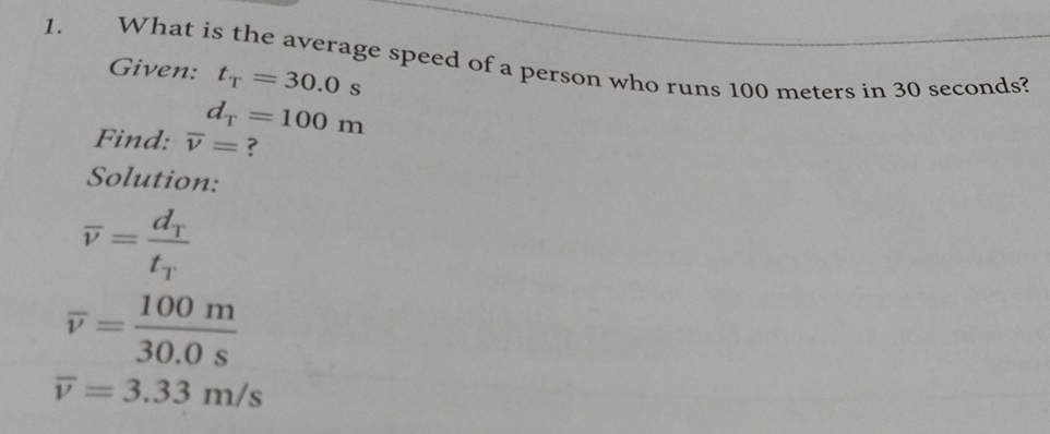 What is the average speed of a person who runs 100 meters in 30 seconds? 
Given: t_T=30.0s
d_T=100m
Find: overline v= ? 
Solution:
overline v=frac d_Tt_T
overline v= 100m/30.0s 
overline v=3.33m/s