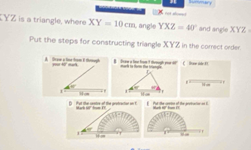 Summary
not sllowed 
YZ is a triangle, where XY=10cm , angle YXZ=40° and angle XYZ
Put the steps for constructing triangle XYZ in the correct order.
A Draw a line from it through your 40" mark. B Dcaw a line from 7 theough your 60  C Grave side ifY.
40°
1 10 cm hệ cm 71
D  Put the centre of the protractor on . Marl 60° from IT F  Put the centre of the peotractor on I. Marlk 40" from ET
40°
I 10 cm . 1 1 S cm