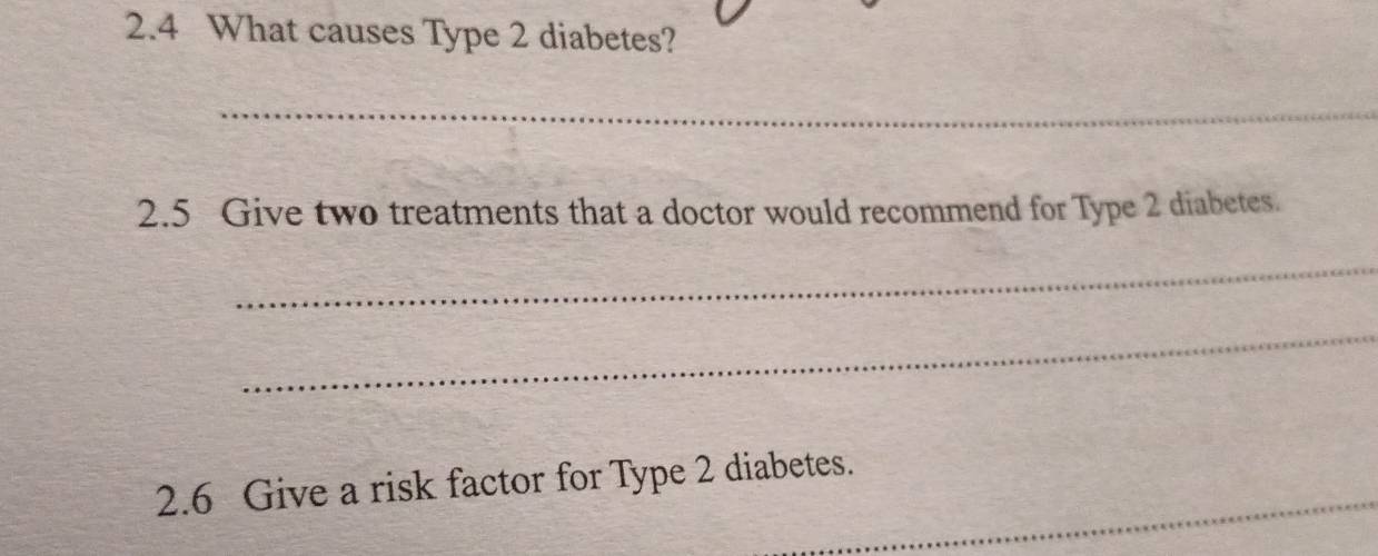 2.4 What causes Type 2 diabetes? 
_ 
2.5 Give two treatments that a doctor would recommend for Type 2 diabetes. 
_ 
_ 
_ 
2.6 Give a risk factor for Type 2 diabetes.