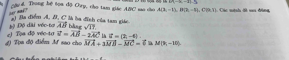 D(-5;-2) S
Câu 4. Trong hệ tọa độ Oxy, cho tam giác ABC sao cho A(3;-1), B(2;-5), C(0;1). Các mệnh đề sau đúng
hay sai?
a) Ba điểm A, B, C là ba đỉnh của tam giác.
b) Độ dài véc-tơ vector AB bằng sqrt(17).
c) Tọa độ véc-tơ vector u=vector AB-2vector AC là vector u=(2;-6).
d) Tọa độ điểm M sao cho vector MA+3vector MB-vector MC=vector 0 là M(9;-10).