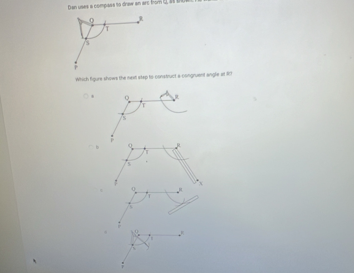 Dan uses a compass to draw an arc from d, as showL I
Q
R
T
s
P
Which figure shows the next step to construct a congruent angle at R?
a Q
R
T
s
P
b
R
T
S
β
x
。 Q
R
T
is
P
d
R
T
is