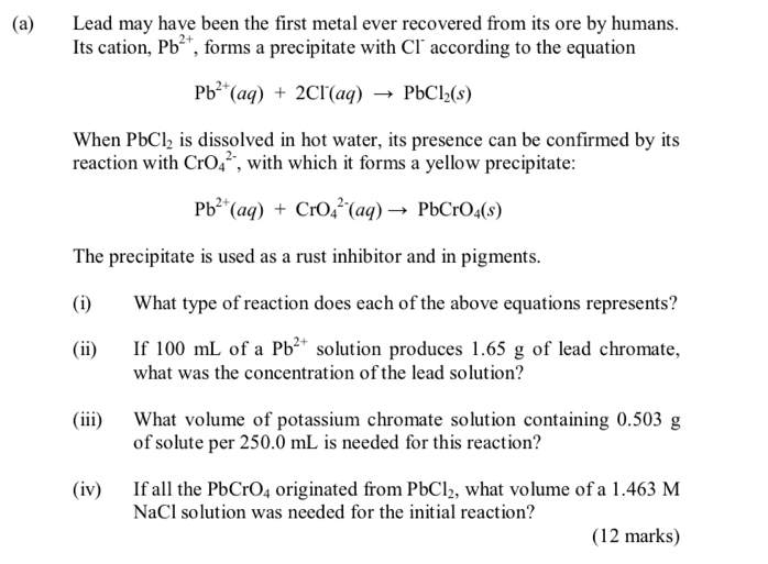 Lead may have been the first metal ever recovered from its ore by humans. 
Its cation, Pb^(2+) , forms a precipitate with Cl¯ according to the equation
Pb^(2+)(aq)+2Cl^-(aq)to PbCl_2(s)
When PbCl_2 is dissolved in hot water, its presence can be confirmed by its 
reaction with CrO_4^((2-) , with which it forms a yellow precipitate:
Pb^2+)(aq)+CrO_4^((2-)(aq)to PbCrO_4)(s)
The precipitate is used as a rust inhibitor and in pigments. 
(i) What type of reaction does each of the above equations represents? 
(ii) If 100 mL of a Pb^(2+) solution produces 1.65 g of lead chromate, 
what was the concentration of the lead solution? 
(iii) What volume of potassium chromate solution containing 0.503 g
of solute per 250.0 mL is needed for this reaction? 
(iv) If all the PbCrO_4 originated from PbCl_2 , what volume of a 1.463 M
NaCl solution was needed for the initial reaction? 
(12 marks)