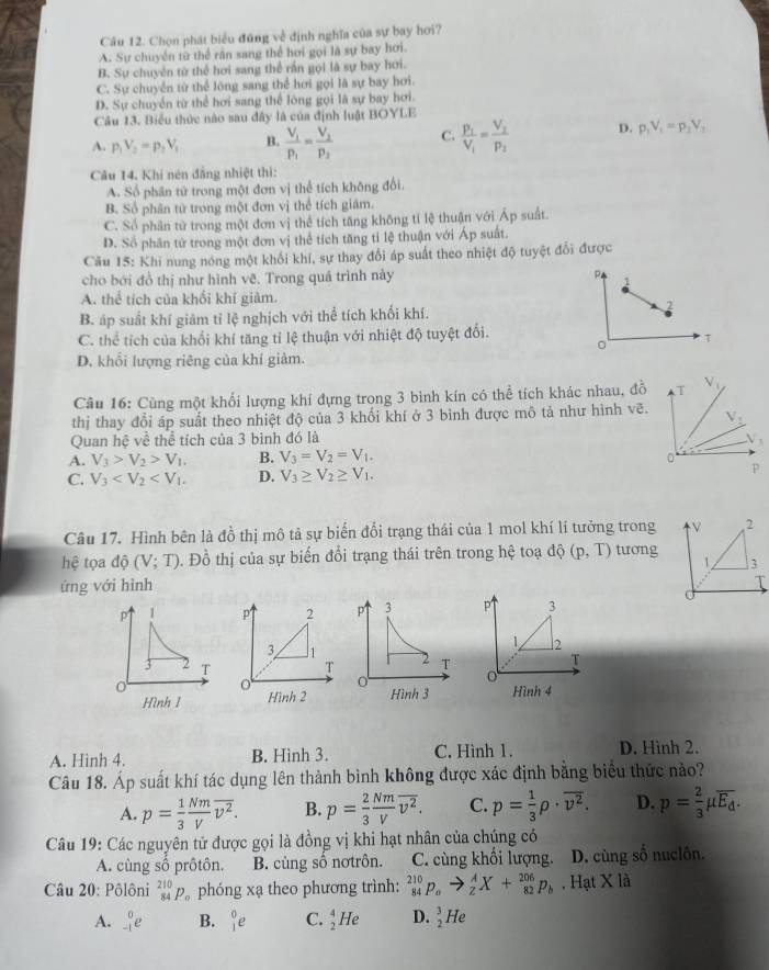 Chọn phát biểu đứng về định nghĩa của sự bay hơi?
A. Sự chuyển từ thể răn sang thể hơi gọi là sự bay hơi.
B. Sự chuyên từ thể hơi sang thể rấn gọi là sự bay hơi.
C. Sự chuyển từ thể lóng sang thể hơi gọi là sự bay hơi.
D. Sự chuyển từ thể hơi sang thể lóng gọi là sự bay hơi.
Câu 13. Biểu thức nào sau đây là của định luật BOYLE
A. p_1V_2=p_2V_1 B. frac V_1p_1=frac V_2p_2 C. frac p_1V_1=frac V_2p_2 D. p_1V_1=p_2V_2
Câu 14. Khi nén đẳng nhiệt thi:
A. Sổ phân tử trong một đơn vị thể tích không đổi.
B. Số phân tử trong một đơn vị thể tích giám.
C. Số phân tử trong một đơn vị thể tích tăng không tỉ lệ thuận với Áp suất.
D. Số phân tử trong một đơn vị thể tích tăng tỉ lệ thuận với Áp suất.
Câu 15: Khi nung nóng một khổi khí, sự thay đổi áp suất theo nhiệt độ tuyệt đổi được
cho bới đồ thị như hình vẽ. Trong quá trình này P 1
A. thể tích của khổi khí giảm.
B. áp suất khí giảm tỉ lệ nghịch với thể tích khối khí. 2
C. thể tích của khổi khí tăng tỉ lệ thuận với nhiệt độ tuyệt đổi.
0
T
D. khổi lượng riêng của khí giảm.
Câu 16: Cùng một khối lượng khí đựng trong 3 bình kín có thể tích khác nhau, đồ
thị thay đổi áp suất theo nhiệt độ của 3 khối khí ở 3 bình được mô tả như hình vẽ.
Quan hệ về thể tích của 3 bình đó là
A. V_3>V_2>V_1. B. V_3=V_2=V_1.
C. V_3 D. V_3≥ V_2≥ V_1.
Câu 17. Hình bên là đồ thị mô tả sự biến đổi trạng thái của 1 mol khí lí tưởng trong V 2
hệ tọa độ (V;T). Đồ thị của sự biến đổi trạng thái trên trong hệ toạ độ (p,T) tương
1 3
ứng với hình
P 1 P 2 p 3 P 3
3 1
1 2
3 2 T T 2 T
T
0
Hình 1 Hình 2 Hình 3 Hình 4
A. Hinh 4. B. Hình 3. C. Hình 1. D. Hình 2.
Câu 18. Áp suất khí tác dụng lên thành bình không được xác định bằng biểu thức nào?
A. p= 1/3  Nm/V overline v^2. B. p= 2/3  Nm/V overline v^2. C. p= 1/3 rho · overline v^2. D. p= 2/3 mu overline E_d.
Câu 19: Các nguyên tử được gọi là đồng vị khi hạt nhân của chúng có
A. cùng số prôtôn. B. cùng số nơtrôn. C. cùng khối lượng. D. cùng số nuciôn.
Câu 20: Pôlôni _(84)^(210)P_0 phóng xạ theo phương trình: _(84)^(210)p_oto _2^(AX+_(82)^(206)p_b). Hạt X là
A. _(-1)^0e B. _1^(0e C. _2^4He D. frac 3)2 He