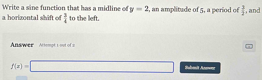 Write a sine function that has a midline of y=2 , an amplitude of 5, a period of  3/2  , and 
a horizontal shift of  3/4  to the left. 
Answer Attempt 1 out of 2
f(x)=□ Submit Answer