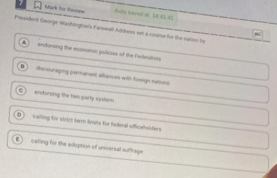 Mark for Review Auto saved at: $4 41,41
President George Washington's Farewell Address set a course for the nation by
A endorsing the economic policies of the Federalists
B) discouraging permanent alliances with foreign nations
c ) endorsing the two party system
D calling for strict term limits for federal officeholders
ε calling for the adoption of universal suffrage
