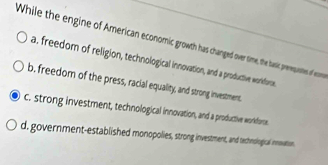 While the engine of American economic growth has changed over time, the basic prevequestes of eccme
a, freedom of religion, technological innovation, and a productive workforce
b. freedom of the press, racial equality, and strong investment,
c. strong investment, technological innovation, and a productive worlkdforte.
d. government-established monopolies, strong investment, and technological innovation.