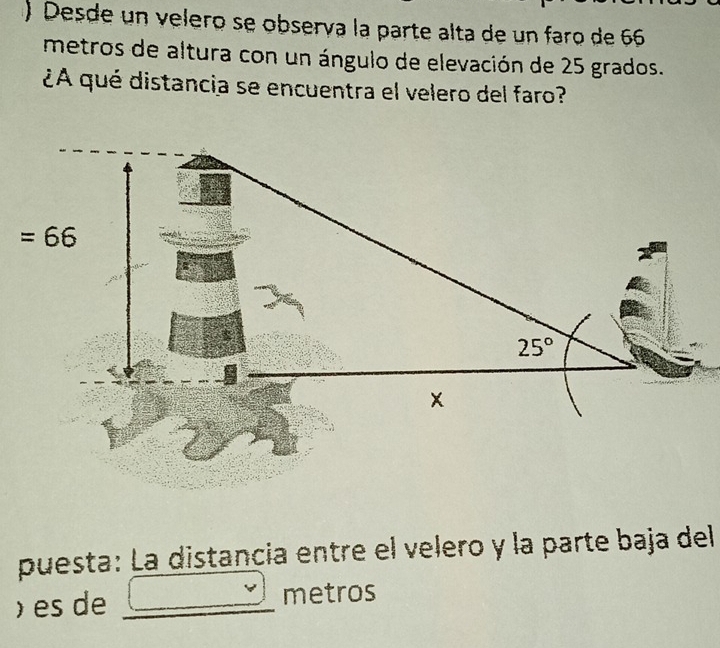 )  Desde un velero se obsería la parte alta de un faro de 66
metros de altura con un ángulo de elevación de 25 grados.
¿A qué distancia se encuentra el velero del faro?
puesta: La distancia entre el velero y la parte baja del
) es de _metros