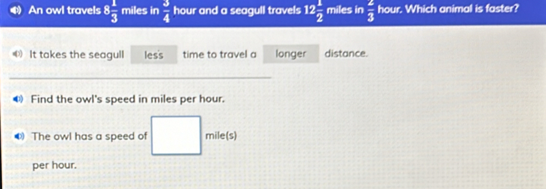 An owl travels 8 1/3  miles in  3/4  hour and a seagull travels 12 1/2  miles in  2/3  hour. Which animal is faster? 
It takes the seagull les's time to travel a longer distance. 
_ 
● Find the owl's speed in miles per hour. 
The owl has a speed of mile(s)
per hour.