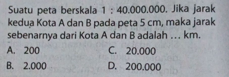 Suatu peta berskala 1 : 40.000.000. Jika jarak
kedua Kota A dan B pada peta 5 cm, maka jarak
sebenarnya dari Kota A dan B adalah … km.
A. 200 C. 20.000
B. 2.000 D. 200.000