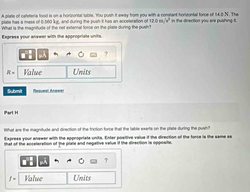 A plate of cafeteria food is on a horizontal table. You push it away from you with a constant horizontal force of 14.0 N. The 
plate has a mass of 0.560 kg, and during the push it has an acceleration of 12.0m/s^2 in the direction you are pushing it. 
What is the magnitude of the net external force on the plate during the push? 
Express your answer with the appropriate units. 
μA 
?
R= Value Units 
Submit Request Answer 
Part H 
What are the magnitude and direction of the friction force that the table exerts on the plate during the push? 
Express your answer with the appropriate units. Enter positive value if the direction of the force is the same as 
that of the acceleration of the plate and negative value if the direction is opposite. 
?
f= Value Units