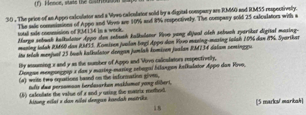 Hence, state the distributon shap 
30 . The price of an Appo calculator and a Vovo calculator sold by a digital company are RM60 and RMSS respectively. 
The sale commissions of Appo and Vovo are 10% and 8% respectively. The company sold 25 calculators with a 
total sale commision of RM134 in a week. 
Harga sebuah kalkulator Appo dan sebuah kalkulatar Vovo yang dijual oleh sebuah syarikat digital masing- 
masing ialah RM60 dan RM55. Komisen jualan bagi Appo dan Vovo masing-masing ialah 10% dan 8%. Syarikat 
itu telah menfual 25 buah kalkulator dengan jumlah komisen jualan RM134 dalam seminggu 
By assuming x and y as the number of Appo and Vovo calculators respectively, 
Dengan menganggap x dan y masing-masing sebagaí bilangan kalkulator Appo dan Vovo. 
(a) write two equations based on the information given, 
tulis dua persamaan berdasarkan maklumat yang diberi, 
(b) calculate the value of x and y using the matrix mothod. 
hitung nilai x dan nilai dengan kaedah matriks. 
[5 marks/ markah] 
18