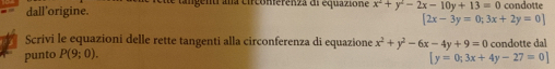 dall’origine. te tangenti ana circonierenza di equazione x^2+y^2-2x-10y+13=0 condotte
[2x-3y=0;3x+2y=0]
Scrivi le equazioni delle rette tangenti alla circonferenza di equazione x^2+y^2-6x-4y+9=0 condotte dal 
punto P(9;0).
[y=0;3x+4y-27=0]