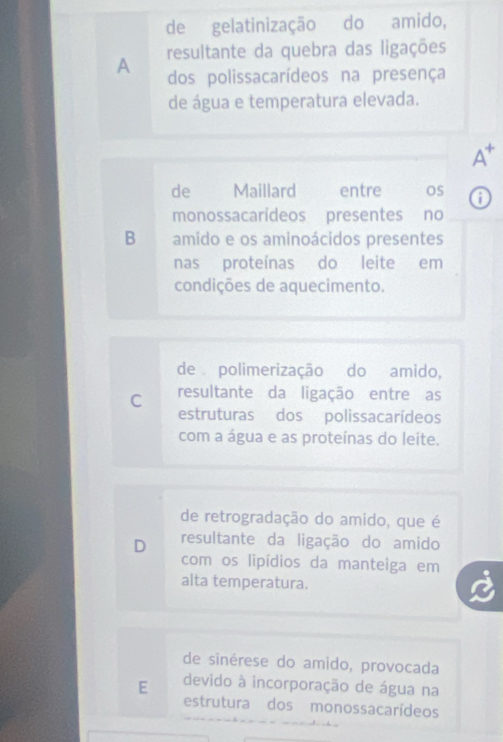 de gelatinização do amido,
A resultante da quebra das ligações
dos polissacarídeos na presença
de água e temperatura elevada.
A*
de Maillard entre os o
monossacarídeos presentes no
B amido e os aminoácidos presentes
nas proteínas do leite em
condições de aquecimento.
de polimerização do amido,
C resultante da ligação entre as
estruturas dos polissacarídeos
com a água e as proteínas do leite.
de retrogradação do amido, que é
D resultante da ligação do amido
com os lipídios da manteiga em
alta temperatura.
de sinérese do amido, provocada
E devido à incorporação de água na
estrutura dos monossacarídeos