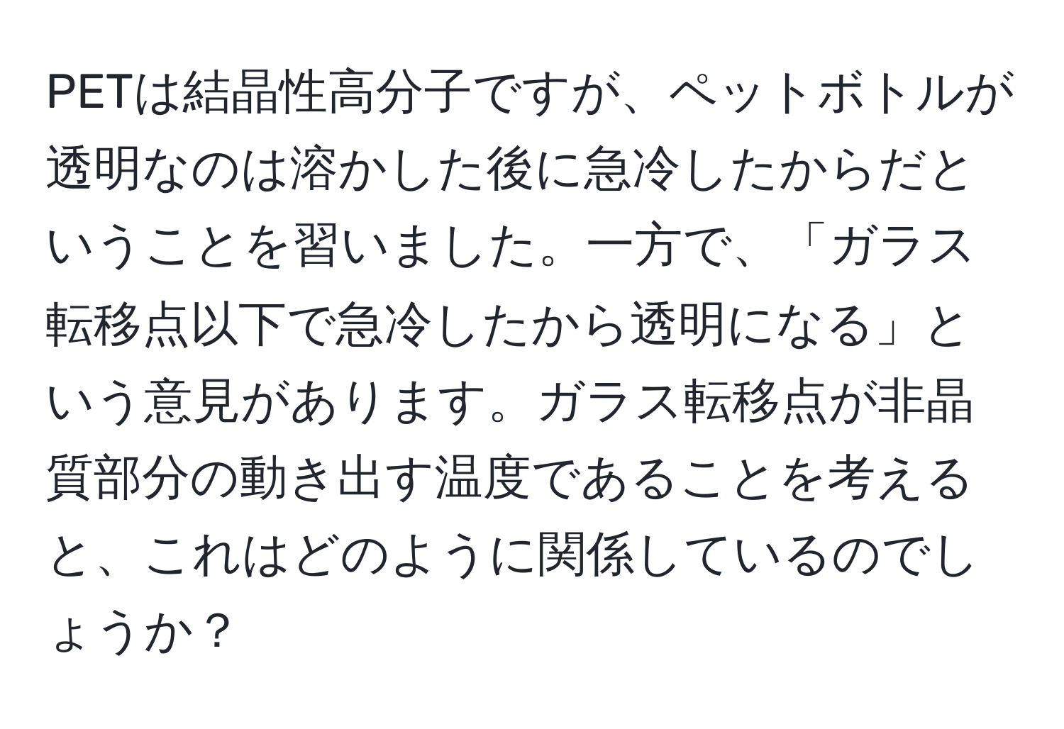 PETは結晶性高分子ですが、ペットボトルが透明なのは溶かした後に急冷したからだということを習いました。一方で、「ガラス転移点以下で急冷したから透明になる」という意見があります。ガラス転移点が非晶質部分の動き出す温度であることを考えると、これはどのように関係しているのでしょうか？