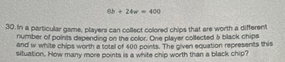 8b+24w=400
30. In a particular game, players can collect colored chips that are worth a different 
number of points depending on the color. One player collected & black chips 
and w white chips worth a total of 400 points. The given equation represents this 
situation. How many more points is a white chip worth than a black chip?