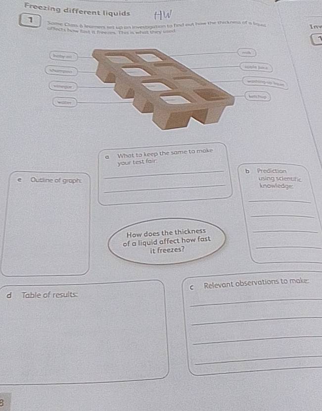 Freezing different liquids HW 
1 Some Class 6 leamners set up on investigation to find out how the thickness of a liqud Iny 
abfects how fast it frrezes. Thist is what they used 
uice 
ng io lque 
ketchup 
a What to keep the same to make 
your test fair. 
_b Prediction 
using scientific 
Outline of graph: _knowledge: 
_ 
_ 
How does the thickness_ 
of a liquid affect how fast_ 
it freezes? 
c Relevant observations to make: 
d Table of results: 
_ 
_ 
_ 
_ 
a