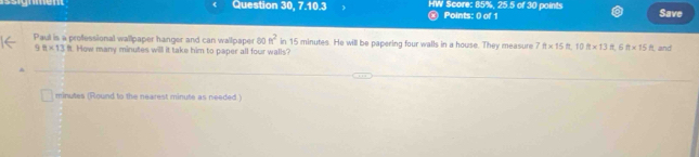 Question 30, 7.10.3 ⓧ Points: 0) of 1 HW Score: 85%, 25.5 of 30 points Save 
Paul is a professional wallpaper hanger and can wallpaper 80 h^2 in 15 minutes. He will be papering four walls in a house. They measure 7ft* 15ft, 10ft* 13ft* 15ft and
98* 13 it. How many minutes will it take him to paper all four walls?
minutes (Round to the nearest minute as needed)