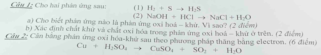 Cho hai phản ứng sau: (1) H_2+Sto H_2S
(2) NaOH+HClto NaCl+H_2O
a) Cho biết phản ứng nào là phản ứng oxi hoá - khử. Vì sao? (2 điểm) 
b) Xác định chất khử và chất oxi hóa trong phản ứng oxi hoá - khử ở trên. (2 điểm) 
Câu 2: Cân bằng phản ứng oxi hóa-khử sau theo phương pháp thăng bằng electron. (6 điểm)
Cu+H_2SO_4to CuSO_4+SO_2+H_2O