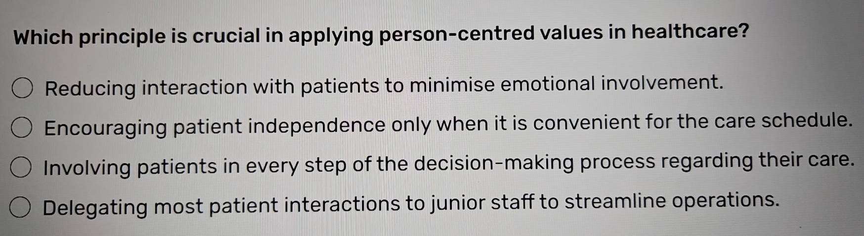 Which principle is crucial in applying person-centred values in healthcare?
Reducing interaction with patients to minimise emotional involvement.
Encouraging patient independence only when it is convenient for the care schedule.
Involving patients in every step of the decision-making process regarding their care.
Delegating most patient interactions to junior staff to streamline operations.