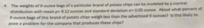 The weights of 9-ounce bags of a particular brand of potato chips can be modeled by a normal 
distribution with mean mu =9.12 ounces and standard deviation sigma =0.05 ounce. About what percent of
9-ounce bags of this brand of potato chips weigh less than the advertised 9 ounces? Is this likely to 
pose a problem for the company that produces these chips?