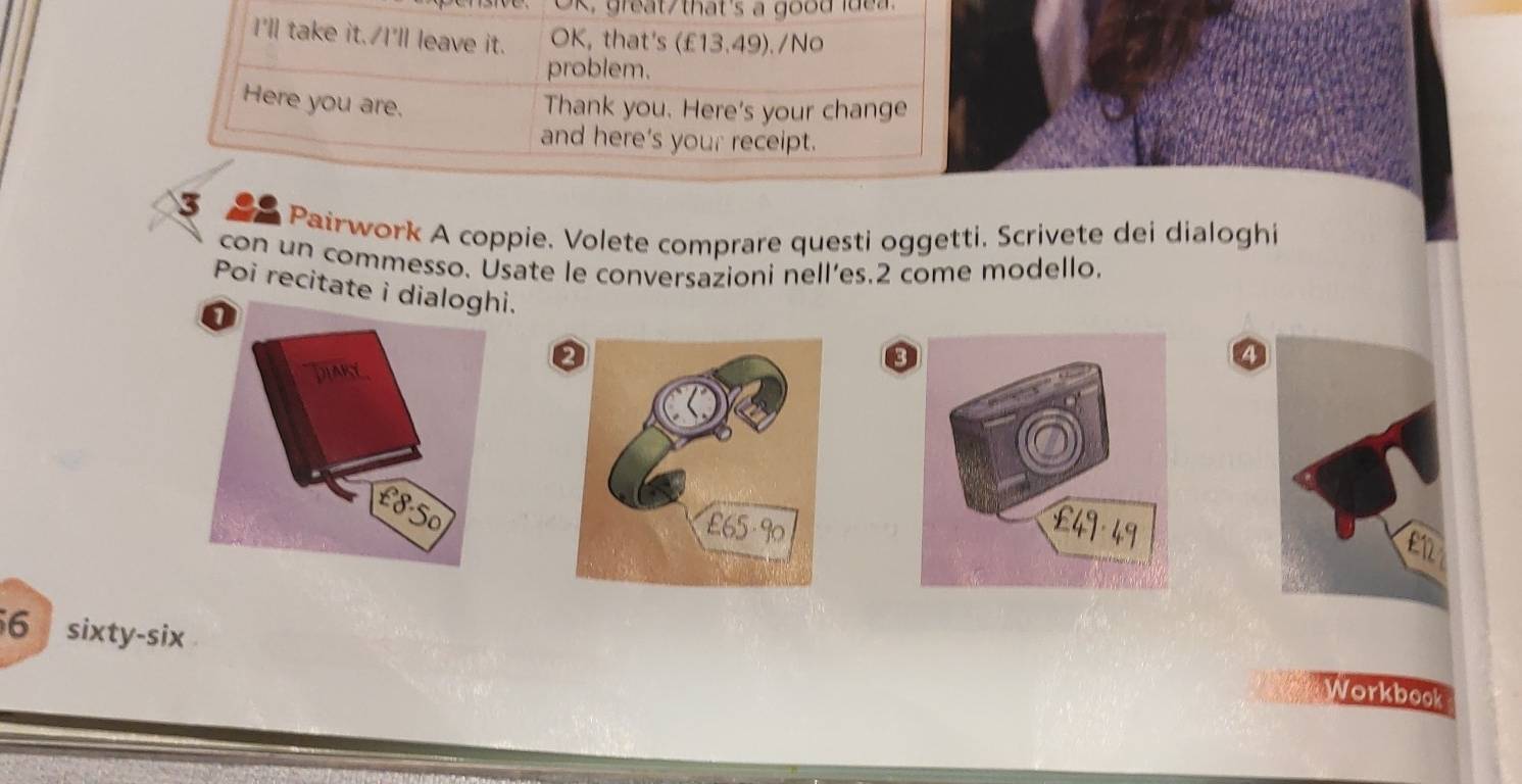 great/that's a good idea. 
I'll take it. I'll leave it. OK, that's (£13.49)./No 
problem. 
Here you are. 
Thank you. Here's your change 
and here's your receipt. 
3 
Pairwork A coppie. Volete comprare questi oggetti. Scrivete dei dialoghi 
con un commesso. Usate le conversazioni nell’es.2 come modello. 
Poi recitate i dialoghi. 
a 
④ 
6 sixty-six 
Workbook