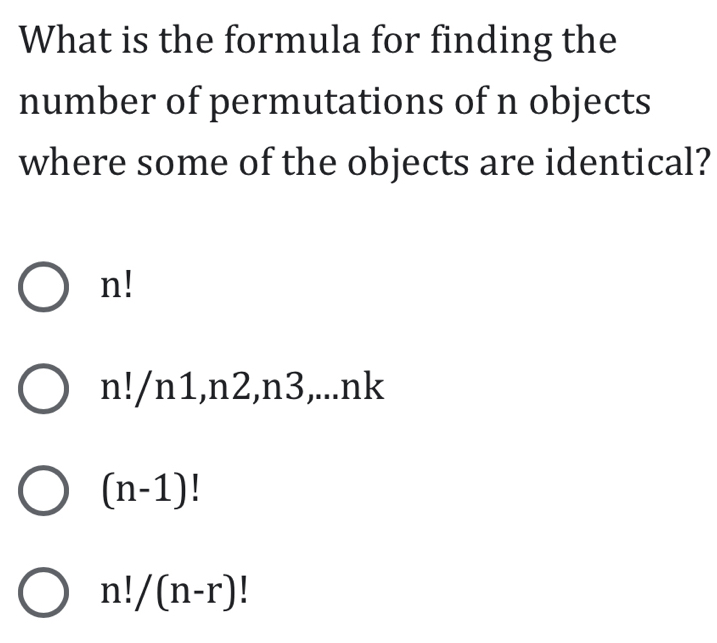 What is the formula for finding the
number of permutations of n objects
where some of the objects are identical?
n!
n!/n1, n2 2,n3,...nk
(n-1)!
n!/(n-r)