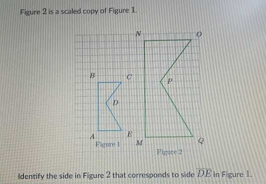 Figure 2 is a scaled copy of Figure 1. 
Figure 1 
Identify the side in Figure 2 that corresponds to side overline DE in Figure 1.