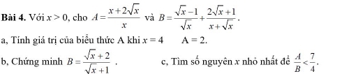 Với x>0 , cho A= (x+2sqrt(x))/x  và B= (sqrt(x)-1)/sqrt(x) + (2sqrt(x)+1)/x+sqrt(x) . 
a, Tính giá trị của biểu thức A khi x=4 A=2. 
b, Chứng minh B= (sqrt(x)+2)/sqrt(x)+1 . c, Tìm số nguyên x nhỏ nhất đề  A/B  .