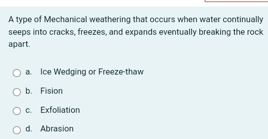 A type of Mechanical weathering that occurs when water continually
seeps into cracks, freezes, and expands eventually breaking the rock
apart.
a. Ice Wedging or Freeze-thaw
b. Fision
c. Exfoliation
d. Abrasion