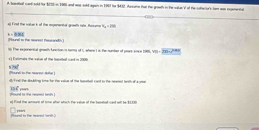 A baseball card sold for $233 in 1985 and was sold again in 1997 for $432. Assume that the growth in the value V of the collector's itern was exponential. 
a) Find the value k of the exponential growth rate. Assume V_0=233.
k=0.051
(Round to the nearest thousandth.) 
b) The exponential growth function in terms of t, where t is the number of years since 1985, V(t)=233· e^(0.051t)
c) Estimate the value of the baseball card in 2009.
$ 792 ' 
(Round to.the nearest dollar.) 
d) Find the doubling time for the value of the baseball card to the nearest tenth of a year.
13.6° years
(Round to the nearest tenth.) 
e) Find the amount of time after which the value of the baseball card will be $1330
years
(Round to the nearest tenth.)