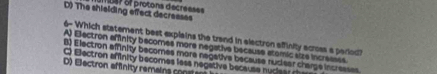 D) The shielding effect decreases m bsr of protons décrésses
6- Which statement best explains the trand in electron affinity across a period
A) Electron affinity becomes more negative because atomic size incresses.
B) Electron affinity becomes more negative because rudiear charge incresses.
O Electron afinity becomes less negative because nucieer the
D) Eectron affinity remains conatan
