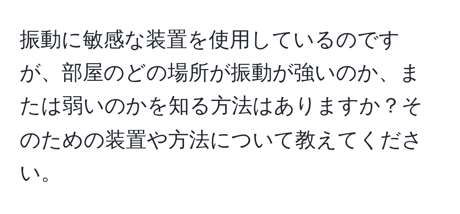 振動に敏感な装置を使用しているのですが、部屋のどの場所が振動が強いのか、または弱いのかを知る方法はありますか？そのための装置や方法について教えてください。