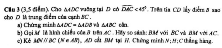 (3,5 điểm). Cho △ ADC vuông tại D có widehat DAC<45°. Trên tia CD lấy điểm B sao 
cho D là trung điểm của cạnh BC. 
a) Chứng minh △ ADC=△ ADB và △ ABC cân. 
b) Gọi M là hình chiếu của B trên AC. Hãy so sánh: BM với BC và BM với AC. 
c) Kẻ MN//BC(N∈ AB) , AD cắt BM tại H. Chứng minh N; H; C thẳng hàng.