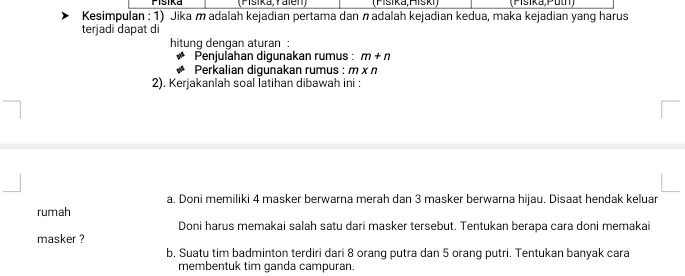 Pisika (Fisika, Yalen) (Pisika, Hiski) (Psika,Puln) 
Kesimpulan : 1) Jika m adalah kejadian pertama dan adalah kejadian kedua, maka kejadian yang harus 
terjadi dapat di 
hitung dengan aturan : 
Penjulahan digunakan rumus : m+n
Perkalian digunakan rumus : m* n
2). Kerjakanlah soal latihan dibawah ini : 
a. Doni memiliki 4 masker berwarna merah dan 3 masker berwarna hijau. Disaat hendak keluar 
rumah 
Doni harus memakai salah satu dari masker tersebut. Tentukan berapa cara doni memakai 
masker ? 
b, Suatu tim badminton terdiri dari 8 orang putra dan 5 orang putri. Tentukan banyak cara 
membentuk tim ganda campuran.