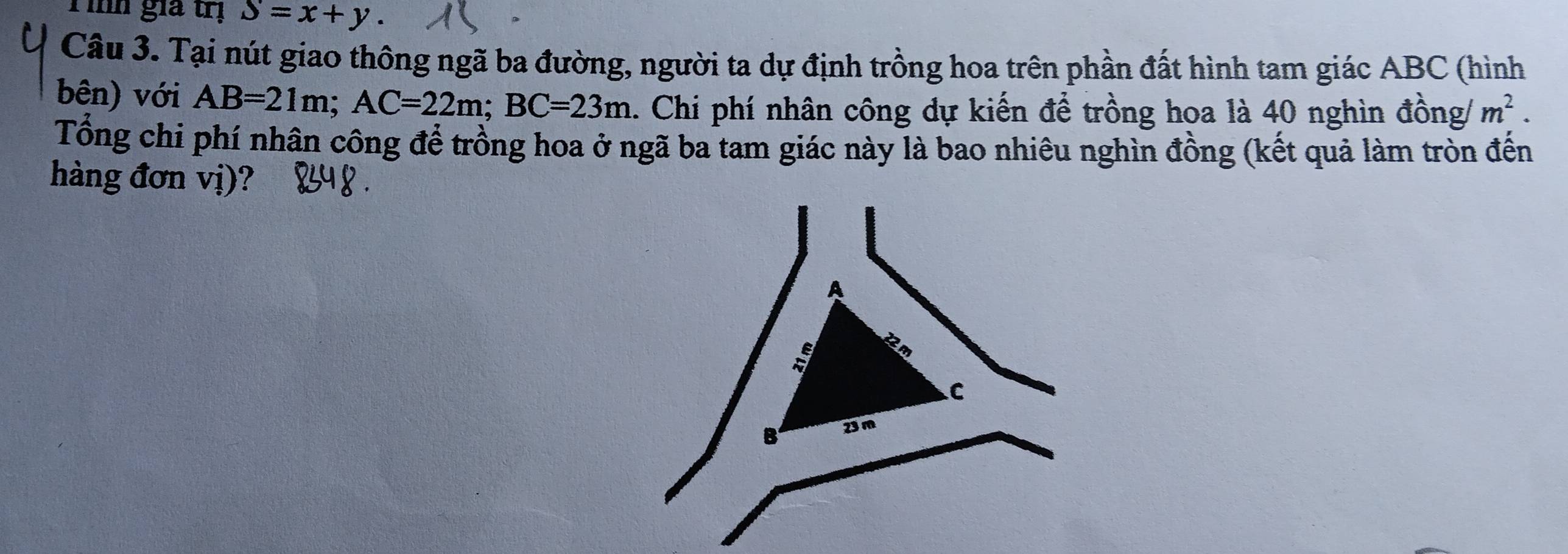 Tình gia trị S=x+y. 
Câu 3. Tại nút giao thông ngã ba đường, người ta dự định trồng hoa trên phần đất hình tam giác ABC (hình 
bên) với AB=21m; AC=22m; BC=23m. Chi phí nhân công dự kiến để trồng hoa là 40 nghìn đồng/ m^2. 
Tổng chi phí nhân công để trồng hoa ở ngã ba tam giác này là bao nhiêu nghìn đồng (kết quả làm tròn đến 
hàng đơn vị)? 
A
overline KX°
C 
B 23m