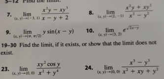 5-12 Pind the m' 
7. limlimits _(x,y)to (-3,1) (x^2y-xy^3)/x-y+2  8. limlimits _(x,y)to (2,-1) (x^2y+xy^2)/x^2-y^2 
9. limlimits _(x,y)to (π ,π /2)ysin (x-y) 10. limlimits _(x,y)to (3,2)e^(sqrt(2x-y))
19-30 Find the limit, if it exists, or show that the limit does not 
exist. 
23. limlimits _(x,y)to (0,0) xy^2cos y/x^2+y^4  24. limlimits _(x,y)to (0,0) (x^3-y^3)/x^2+xy+y^2 